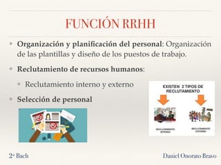 Daniel Onorato Bravo
FUNCIÓN RRHH
❖ Organización y planiﬁcación del personal: Organización
de las plantillas y diseño de los puestos de trabajo.
❖ Reclutamiento de recursos humanos:
❖ Reclutamiento interno y externo
❖ Selección de personal
2º Bach
 