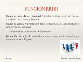 Daniel Onorato Bravo
FUNCIÓN RRHH
❖ Planes de acogida del personal: Facilitan la integración de nuevos
trabajadores en la organización.
❖ Planes de carrera y promoción profesional: Buscan la cualiﬁcación y
la motivación. Incluyen:
• Formación • Rotación • Promoción
❖ Formación: Permite al personal adaptarse a los cambios sociales y a
los avances tecnológicos
2º Bach
 