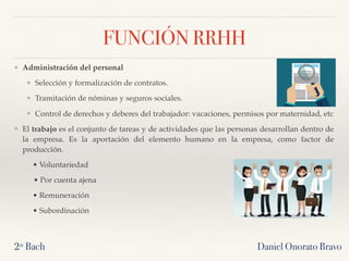 Daniel Onorato Bravo
FUNCIÓN RRHH
❖ Administración del personal
❖ Selección y formalización de contratos.
❖ Tramitación de nóminas y seguros sociales.
❖ Control de derechos y deberes del trabajador: vacaciones, permisos por maternidad, etc
❖ El trabajo es el conjunto de tareas y de actividades que las personas desarrollan dentro de
la empresa. Es la aportación del elemento humano en la empresa, como factor de
producción.
• Voluntariedad
• Por cuenta ajena
• Remuneración
• Subordinación
2º Bach
 