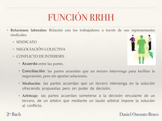 Daniel Onorato Bravo
FUNCIÓN RRHH
❖ Relaciones laborales: Relación con los trabajadores a través de sus representantes
sindicales.
❖ SINDICATO
❖ NEGOCIACIÓN COLECTIVA
❖ CONFLICTO DE INTERESES
❖ Acuerdo entre las partes.
❖ Conciliación: las partes acuerdan que un tercero intervenga para facilitar la
negociación, pero sin aportar soluciones.
❖ Mediación: las partes acuerdan que un tercero intervenga en la solución
ofreciendo propuestas pero sin poder de decisión.
❖ Arbitraje: las partes acuerdan someterse a la decisión vinculante de un
tercero, de un árbitro que mediante un laudo arbitral impone la solución
al conflicto.
2º Bach
 