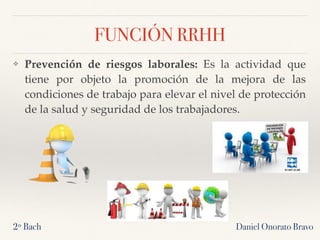 Daniel Onorato Bravo
FUNCIÓN RRHH
❖ Prevención de riesgos laborales: Es la actividad que
tiene por objeto la promoción de la mejora de las
condiciones de trabajo para elevar el nivel de protección
de la salud y seguridad de los trabajadores.
2º Bach
 