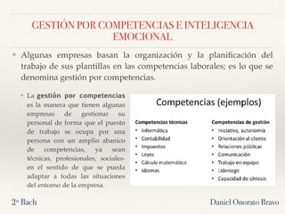 GESTIÓN POR COMPETENCIAS E INTELIGENCIA
EMOCIONAL
Daniel Onorato Bravo
❖ Algunas empresas basan la organización y la planiﬁcación del
trabajo de sus plantillas en las competencias laborales; es lo que se
denomina gestión por competencias.
2º Bach
❖ La gestión por competencias
es la manera que tienen algunas
empresas de gestionar su
personal de forma que el puesto
de trabajo se ocupa por una
persona con un amplio abanico
de competencias, ya sean
técnicas, profesionales, sociales-
en el sentido de que se pueda
adaptar a todas las situaciones
del entorno de la empresa.
 