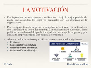 LA MOTIVACIÓN
❖ Predisposición de una persona a realizar su trabajo lo mejor posible, de
modo que coincidan los objetivos personales con los objetivos de la
organización.
❖ Por consiguiente, cada empresa ha de aplicar unos incentivos motivadores
con la ﬁnalidad de que el rendimiento o la productividad aumenten. Estas
políticas dependerán del tipo de trabajadores que tenga la empresa, y por
ello, cada empresa seguirá una política determinada.
❖ Algunos de los incentivos que utilizan las empresas son los siguientes:
❖ El dinero.
❖ Las expectativas de futuro
❖ Reconocimiento del trabajo.
❖ Colaboración en el trabajo.
2º Bach Daniel Onorato Bravo
 
