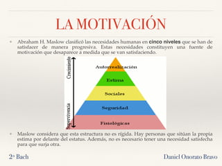 ❖ Abraham H. Maslow clasiﬁcó las necesidades humanas en cinco niveles que se han de
satisfacer de manera progresiva. Estas necesidades constituyen una fuente de
motivación que desaparece a medida que se van satisfaciendo.
❖ Maslow considera que esta estructura no es rígida. Hay personas que sitúan la propia
estima por delante del estatus. Además, no es necesario tener una necesidad satisfecha
para que surja otra.
2º Bach Daniel Onorato Bravo
LA MOTIVACIÓN
 