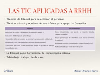 LAS TIC APLICADAS A RRHH
❖ Técnicas de Internet para seleccionar al personal.
❖ Técnicas e-learning o educación electrónica para apoyar la formación.
❖ La Intranet como herramienta de comunicación interna.
❖ Teletrabajo: trabajar desde casa.
2º Bach Daniel Onorato Bravo
 