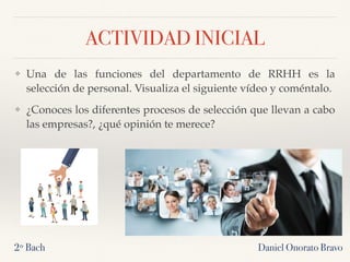 ACTIVIDAD INICIAL
❖ Una de las funciones del departamento de RRHH es la
selección de personal. Visualiza el siguiente vídeo y coméntalo.
❖ ¿Conoces los diferentes procesos de selección que llevan a cabo
las empresas?, ¿qué opinión te merece?
Daniel Onorato Bravo2º Bach
 