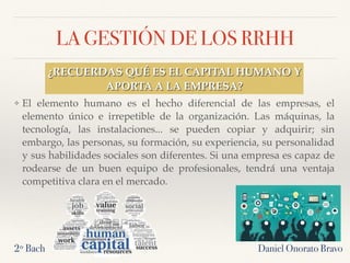 LA GESTIÓN DE LOS RRHH
❖ El elemento humano es el hecho diferencial de las empresas, el
elemento único e irrepetible de la organización. Las máquinas, la
tecnología, las instalaciones... se pueden copiar y adquirir; sin
embargo, las personas, su formación, su experiencia, su personalidad
y sus habilidades sociales son diferentes. Si una empresa es capaz de
rodearse de un buen equipo de profesionales, tendrá una ventaja
competitiva clara en el mercado.
Daniel Onorato Bravo2º Bach
¿RECUERDAS QUÉ ES EL CAPITAL HUMANO Y
APORTA A LA EMPRESA?
 