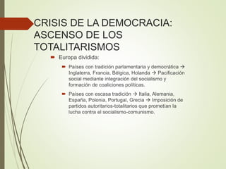 CRISIS DE LA DEMOCRACIA:
ASCENSO DE LOS
TOTALITARISMOS
 Europa dividida:
 Países con tradición parlamentaria y democrática 
Inglaterra, Francia, Bélgica, Holanda  Pacificación
social mediante integración del socialismo y
formación de coaliciones políticas.
 Países con escasa tradición  Italia, Alemania,
España, Polonia, Portugal, Grecia  Imposición de
partidos autoritarios-totalitarios que prometían la
lucha contra el socialismo-comunismo.
 
