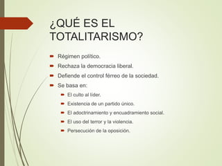 ¿QUÉ ES EL
TOTALITARISMO?
 Régimen político.
 Rechaza la democracia liberal.
 Defiende el control férreo de la sociedad.
 Se basa en:
 El culto al líder.
 Existencia de un partido único.
 El adoctrinamiento y encuadramiento social.
 El uso del terror y la violencia.
 Persecución de la oposición.
 
