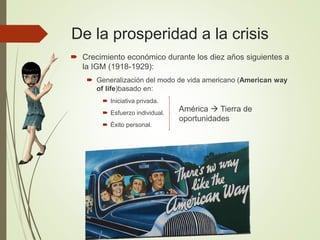 De la prosperidad a la crisis
 Crecimiento económico durante los diez años siguientes a
la IGM (1918-1929):
 Generalización del modo de vida americano (American way
of life)basado en:
 Iniciativa privada.
 Esfuerzo individual.
 Éxito personal.
América  Tierra de
oportunidades
 