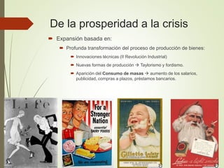 De la prosperidad a la crisis
 Expansión basada en:
 Profunda transformación del proceso de producción de bienes:
 Innovaciones técnicas (II Revolución Industrial)
 Nuevas formas de producción  Taylorismo y fordismo.
 Aparición del Consumo de masas  aumento de los salarios,
publicidad, compras a plazos, préstamos bancarios.
 