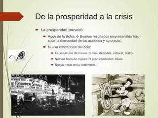 De la prosperidad a la crisis
 La prosperidad provocó:
 Auge de la Bolsa  Buenos resultados empresariales hizo
subir la demandad de las acciones y su precio.
 Nueva concepción del ocio:
 Espectáculos de masas  cine, deportes, cabaret, teatro.
 Nuevos tipos de música  jazz, charlestón, blues.
 Nueva moda en la vestimenta.
 