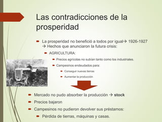 Las contradicciones de la
prosperidad
 La prosperidad no benefició a todos por igual 1926-1927
 Hechos que anunciaron la futura crisis:
 AGRICULTURA:
 Precios agrícolas no subían tanto como los industriales.
 Campesinos endeudados para:
 Conseguir nuevas tierras
 Aumentar la producción
 Mercado no pudo absorber la producción  stock
 Precios bajaron
 Campesinos no pudieron devolver sus préstamos:
 Pérdida de tierras, máquinas y casas.
 