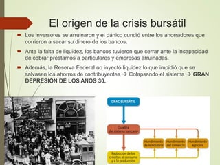 El origen de la crisis bursátil
 Los inversores se arruinaron y el pánico cundió entre los ahorradores que
corrieron a sacar su dinero de los bancos.
 Ante la falta de liquidez, los bancos tuvieron que cerrar ante la incapacidad
de cobrar préstamos a particulares y empresas arruinadas.
 Además, la Reserva Federal no inyectó liquidez lo que impidió que se
salvasen los ahorros de contribuyentes  Colapsando el sistema  GRAN
DEPRESIÓN DE LOS AÑOS 30.
 