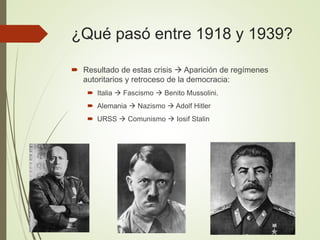¿Qué pasó entre 1918 y 1939?
 Resultado de estas crisis  Aparición de regímenes
autoritarios y retroceso de la democracia:
 Italia  Fascismo  Benito Mussolini.
 Alemania  Nazismo  Adolf Hitler
 URSS  Comunismo  Iosif Stalin
 