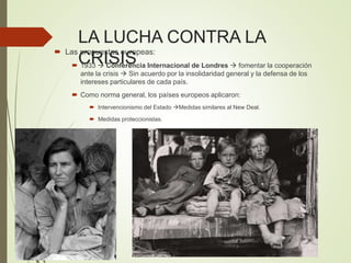 LA LUCHA CONTRA LA
CRISIS
 Las propuestas europeas:
 1933  Conferencia Internacional de Londres  fomentar la cooperación
ante la crisis  Sin acuerdo por la insolidaridad general y la defensa de los
intereses particulares de cada país.
 Como norma general, los países europeos aplicaron:
 Intervencionismo del Estado Medidas similares al New Deal.
 Medidas proteccionistas.
 