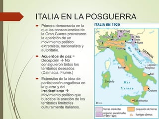 ITALIA EN LA POSGUERRA
 Primera democracia en la
que las consecuencias de
la Gran Guerra provocaron
la aparición de un
movimiento político
extremista, nacionalista y
autoritario.
 Acuerdos de paz =
Decepción  No
consiguieron todos los
territorios deseados
(Dalmacia, Fiume.)
 Extensión de la idea de
participación engañosa en
la guerra y del
irredentismo 
Movimiento político que
buscaba la anexión de los
territorios limítrofes
culturalmente italianos.
 