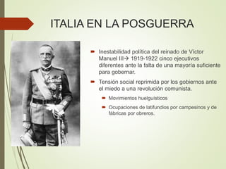 ITALIA EN LA POSGUERRA
 Inestabilidad política del reinado de Víctor
Manuel III 1919-1922 cinco ejecutivos
diferentes ante la falta de una mayoría suficiente
para gobernar.
 Tensión social reprimida por los gobiernos ante
el miedo a una revolución comunista.
 Movimientos huelguísticos
 Ocupaciones de latifundios por campesinos y de
fábricas por obreros.
 