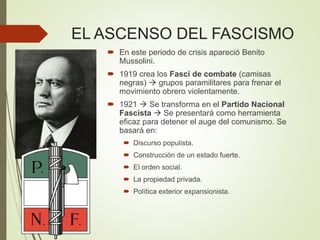EL ASCENSO DEL FASCISMO
 En este periodo de crisis apareció Benito
Mussolini.
 1919 crea los Fasci de combate (camisas
negras)  grupos paramilitares para frenar el
movimiento obrero violentamente.
 1921  Se transforma en el Partido Nacional
Fascista  Se presentará como herramienta
eficaz para detener el auge del comunismo. Se
basará en:
 Discurso populista.
 Construcción de un estado fuerte.
 El orden social.
 La propiedad privada.
 Política exterior expansionista.
 