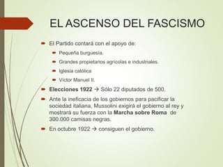 EL ASCENSO DEL FASCISMO
 El Partido contará con el apoyo de:
 Pequeña burguesía.
 Grandes propietarios agrícolas e industriales.
 Iglesia católica
 Víctor Manuel II.
 Elecciones 1922  Sólo 22 diputados de 500.
 Ante la ineficacia de los gobiernos para pacificar la
sociedad italiana, Mussolini exigirá el gobierno al rey y
mostrará su fuerza con la Marcha sobre Roma de
300.000 camisas negras.
 En octubre 1922  consiguen el gobierno.
 