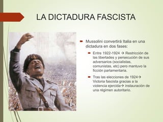 LA DICTADURA FASCISTA
 Mussolini convertirá Italia en una
dictadura en dos fases:
 Entre 1922-1924  Restricción de
las libertades y persecución de sus
adversarios (socialistas,
comunistas, etc) pero mantuvo la
ficción parlamentaria.
 Tras las elecciones de 1924
Victoria fascista gracias a la
violencia ejercida instauración de
una régimen autoritario.
 