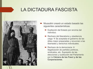 LA DICTADURA FASCISTA
 Mussolini creará un estado basado las
siguientes características:
 Exaltación del Estado por encima del
individuo.
 Rechazo del liberalismo y obediencia
ciega  Se aceptaba el gobierno de las
élites mejor preparadas y renunciar a las
libertades y derechos individuales.
 Rechazo de la democracia 
Ilegalización de partidos políticos,
sindicatos, etc. Supresión de las
elecciones y sustitución del Parlamento
por la Cámara de los Fasci y de las
Corporaciones.
 