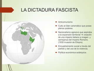 LA DICTADURA FASCISTA
 Anticomunismo
 Culto al líder carismático que posee
plenos poderes.
 Nacionalismo agresivo que aspiraba
a la expansión territorial  creación
de una imperio italiano a imagen y
semejanza del Imperio Romano.
(1935 invasión de Etiopía).
 Encuadramiento social a través del
partido y del uso de la violencia.
 Política económica autárquica.
 