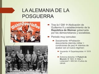 LA ALEMANIA DE LA
POSGUERRA
 Tras la I GM  Abdicación de
Guillermo II y establecimiento de la
República de Weimar gobernada
por los democristianos y socialistas.
 Periodo muy convulso:
 Socialmente Población
descontenta (derrota militar +
condiciones de paz) intentos de
acabar con el nuevo régimen:
 Izquierda  Espartaquistas  1919

 Extrema derecha  Putsch de
Munich  1923  Hitler +
Lüdendorf + 600 SA =5 años de
cárcel.
 
