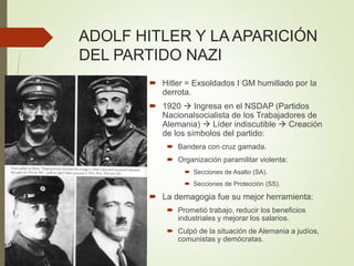 ADOLF HITLER Y LA APARICIÓN
DEL PARTIDO NAZI
 Hitler = Exsoldados I GM humillado por la
derrota.
 1920  Ingresa en el NSDAP (Partidos
Nacionalsocialista de los Trabajadores de
Alemania)  Líder indiscutible  Creación
de los símbolos del partido:
 Bandera con cruz gamada.
 Organización paramilitar violenta:
 Secciones de Asalto (SA).
 Secciones de Protección (SS).
 La demagogia fue su mejor herramienta:
 Prometió trabajo, reducir los beneficios
industriales y mejorar los salarios.
 Culpó de la situación de Alemania a judíos,
comunistas y demócratas.
 
