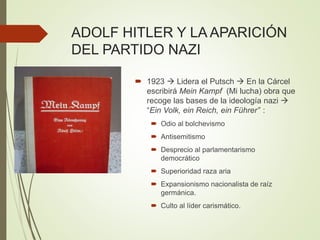 ADOLF HITLER Y LA APARICIÓN
DEL PARTIDO NAZI
 1923  Lidera el Putsch  En la Cárcel
escribirá Mein Kampf (Mi lucha) obra que
recoge las bases de la ideología nazi 
“Ein Volk, ein Reich, ein Führer” :
 Odio al bolchevismo
 Antisemitismo
 Desprecio al parlamentarismo
democrático
 Superioridad raza aria
 Expansionismo nacionalista de raíz
germánica.
 Culto al líder carismático.
 