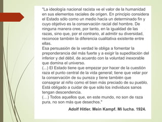 "La ideología nacional racista ve el valor de la humanidad
en sus elementos raciales de origen. En principio considera
el Estado sólo como un medio hacía un determinado fin y
cuyo objetivo es la conservación racial del hombre. De
ninguna manera cree, por tanto, en la igualdad de las
razas, sino que, por el contrario, al admitir su diversidad,
reconoce también la diferencia cualitativa existente entre
ellas.
Esa persuasión de la verdad le obliga a fomentar la
preponderancia del más fuerte y a exigir la supeditación del
inferior y del débil, de acuerdo con la voluntad inexorable
que domina el universo.
(...) El Estado tiene que empezar por hacer de la cuestión
raza el punto central de la vida general; tiene que velar por
la conservación de su pureza y tiene también que
consagrar al niño como el bien más preciado de su pueblo.
Está obligado a cuidar de que sólo los individuos sanos
tengan descendencia.
(…) Todos aquellos que, en este mundo, no son de raza
pura, no son más que desechos."
Adolf Hitler. Mein Kampf. Mi lucha. 1924.
 