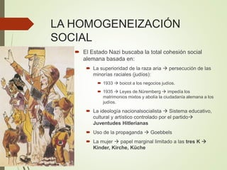 LA HOMOGENEIZACIÓN
SOCIAL
 El Estado Nazi buscaba la total cohesión social
alemana basada en:
 La superioridad de la raza aria  persecución de las
minorías raciales (judíos):
 1933  boicot a los negocios judíos.
 1935  Leyes de Nüremberg  impedía los
matrimonios mixtos y abolía la ciudadanía alemana a los
judíos.
 La ideología nacionalsocialista  Sistema educativo,
cultural y artístico controlado por el partido
Juventudes Hitlerianas
 Uso de la propaganda  Goebbels
 La mujer  papel marginal limitado a las tres K 
Kinder, Kirche, Küche
 