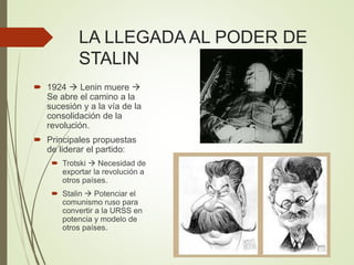 LA LLEGADA AL PODER DE
STALIN
 1924  Lenin muere 
Se abre el camino a la
sucesión y a la vía de la
consolidación de la
revolución.
 Principales propuestas
de liderar el partido:
 Trotski  Necesidad de
exportar la revolución a
otros países.
 Stalin  Potenciar el
comunismo ruso para
convertir a la URSS en
potencia y modelo de
otros países.
 
