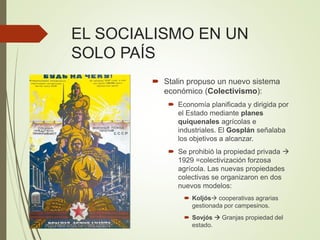 EL SOCIALISMO EN UN
SOLO PAÍS
 Stalin propuso un nuevo sistema
económico (Colectivismo):
 Economía planificada y dirigida por
el Estado mediante planes
quiquenales agrícolas e
industriales. El Gosplán señalaba
los objetivos a alcanzar.
 Se prohibió la propiedad privada 
1929 =colectivización forzosa
agrícola. Las nuevas propiedades
colectivas se organizaron en dos
nuevos modelos:
 Koljós cooperativas agrarias
gestionada por campesinos.
 Sovjós  Granjas propiedad del
estado.
 