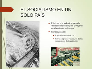 EL SOCIALISMO EN UN
SOLO PAÍS
 Prioridad a la Industria pesada
electrificación del país y mejoras
en vías de comunicación.
 Consecuencias:
 Rápida industrialización
 Retraso agrario  descuido de las
necesidades de la población.
 
