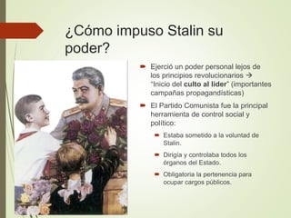 ¿Cómo impuso Stalin su
poder?
 Ejerció un poder personal lejos de
los principios revolucionarios 
“Inicio del culto al líder” (importantes
campañas propagandísticas)
 El Partido Comunista fue la principal
herramienta de control social y
político:
 Estaba sometido a la voluntad de
Stalin.
 Dirigía y controlaba todos los
órganos del Estado.
 Obligatoria la pertenencia para
ocupar cargos públicos.
 