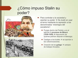 ¿Cómo impuso Stalin su
poder?
 Para controlar a la sociedad y
asentar su poder  No dudó en usar
el terror mediante la represión a los
denominados “enemigos del
socialismo”:
 Purgas dentro del Partido y en el
ejército procesos de Moscú
(1936-1938)  depuración de
quienes podrían disputar el liderazgo.
 Castigos a los kulaks  se oponían a
las colectivizaciones.
 Creación de los gulags  campos
de trabajos forzados.
 