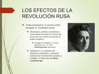 LOS EFECTOS DE LA
REVOLUCIÓN RUSA
 Crisis económica  graves crisis
sociales  Dualidad social:
 Sindicatos, partidos socialistas y
comunistas europeos intento de
provocar una nueva revolución al
estilo soviético:
 Huelgas en Inglaterra, Francia,
Alemania, etc.  1919
Espartaquistas alemanes
 Gobiernos  Limitación de
derechos sindicales y represión
violenta de movimientos sociales y
huelgas  Asesinato de Rosa
Luxemburgo.
 