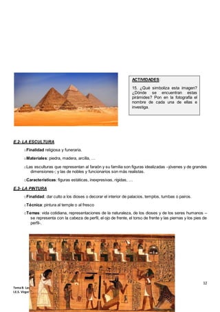 12
Tema 8: Las civilizaciones de Oriente Próximo: Mesopotamia y Egipto (1º ESO)
I.E.S. Virgen de Vico (Curso 2018-19). Ciencias Sociales, Geografía e Historia.
E.2- LA ESCULTURA
oFinalidad religiosa y funeraria.
oMateriales: piedra, madera, arcilla, …
oLas esculturas que representan al faraón y su familia son figuras idealizadas –jóvenes y de grandes
dimensiones-; y las de nobles y funcionarios son más realistas.
oCaracterísticas: figuras estáticas, inexpresivas, rígidas, …
E.3- LA PINTURA
oFinalidad: dar culto a los dioses o decorar el interior de palacios, templos, tumbas o pairos.
oTécnica: pintura al temple o al fresco
oTemas: vida cotidiana, representaciones de la naturaleza, de los dioses y de los seres humanos –
se representa con la cabeza de perfil, el ojo de frente, el torso de frente y las piernas y los pies de
perfil-.
ACTIVIDADES:
15. ¿Qué simboliza esta imagen?
¿Dónde se encuentran estas
pirámides? Pon en la fotografía el
nombre de cada una de ellas e
investiga.
 