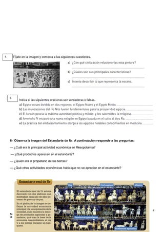 14
Tema 8: Las civilizaciones de Oriente Próximo: Mesopotamia y Egipto (1º ESO)
I.E.S. Virgen de Vico (Curso 2018-19). Ciencias Sociales, Geografía e Historia.
6- Observa la imagen del Estandarte de Ur. Acontinuación responde a las preguntas:
— ¿Cuál era la principal actividad económica en Mesopotamia?
— ¿Qué productos aparecen en el estandarte?
— ¿Quién era el propietario de las tierras?
— ¿Qué otras actividades económicas había que no se aprecian en el estandarte?
4
5
 