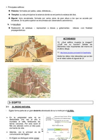 7
Tema 8: Las civilizaciones de Oriente Próximo: Mesopotamia y Egipto (1º ESO)
I.E.S. Virgen de Vico (Curso 2018-19). Ciencias Sociales, Geografía e Historia.
+ Principales edificios:
 Palacios: formados por patios, salas, bibliotecas,…
 Templos: su sala principal es la estancia donde se encuentra la estatua del dios.
 Zigurat: torre escalonada, formada por varios pisos de gran altura a los que se accede por
escaleras. En la parte superior se encontraba aún observatorio astronómico.
b. La escultura
 Realización de estatuas – representan a dioses y gobernantes- relieves –con finalidad
propagandísticas-
3- EGIPTO
3.1- EL MEDIO NATURAL
- Egipto forma parte de un gran desierto atravesado de sur a norte por el río Nilo.
ACTIVIDADES:
10. ¿Qué edificio muestra la imagen?
¿Cuál era su función? Señala los
elementos más importantes del mismo en
el último dibujo.
11. http://www.youtube.com/watch?v=7zxwlHotjhg
Anota los datos más relevantes que se dan
en el video sobre el zigurat de Ur.
 En la antigüedad este río se
desbordaba una vez al año e
inundaba el valle, fertilizando las
tierras cercanas. Por esta razón el
Nilo era adorado como un dios pues
era fuente de vida.
 Además, era la principal vía de
comunicación de Egipto-
- En Egipto se distinguen estas zonas:
 