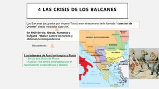Los Balcanes (ocupados por Imperio Turco) eran el escenario de la llamada “cuestión de
Oriente” desde mediados siglo XIX
En 1900 Serbia, Grecia, Rumanía y
Bulgaria rebelan contra los turcos y
obtienen la independencia
Despertando
Los intereses de Austria-Hungría y Rusia
- Serbia era aliada de Rusia
- Austria-H se sentía amenazada por el
nacionalismo eslavo (Rusia y aliados)
4 LAS CRISIS DE LOS BALCANES
 