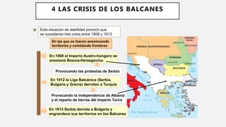Esta situación de debilidad provocó que
se sucedieran tres crisis entre 1908 y 1913
En 1908 el Imperio Austro-húngaro se
anexionó Bosnia-Herzegovina
Provocando las protestas de Serbia
En 1912 la Liga Balcánica (Serbia,
Bulgaria y Grecia) derrotan a Turquía
Provocando la independencia de Albania
y el reparto de tierras del Imperio Turco
En 1913 Serbia derrota a Bulgaria y
engrandece sus territorios en los Balcanes
En las que se fueron anexionando
territorios y cambiando fronteras
4 LAS CRISIS DE LOS BALCANES
 