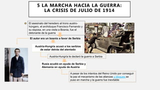 El autor era un bosnio a favor de Serbia
El asesinato del heredero al trono austro-
húngaro, el archiduque Francisco Fernando y
su esposa, en una visita a Bosnia, fue el
detonante de la guerra
Austria-Hungría acusó a los serbios
de estar detrás del atentado
Austria-Hungría le declaró la guerra a Serbia
Rusia acudió en ayuda de Serbia y
Alemania en ayuda de Austria
A pesar de los intentos del Reino Unido por conseguir
la paz el mecanismo de las alianzas y bloques se
puso en marcha y la guerra fue inevitable
5 LA MARCHA HACIA LA GUERRA:
LA CRISIS DE JULIO DE 1914
 