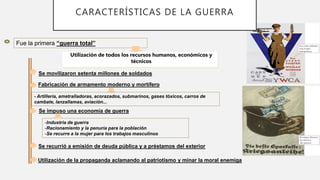 Fue la primera “guerra total”
Utilización de todos los recursos humanos, económicos y
técnicos
Se movilizaron setenta millones de soldados
Fabricación de armamento moderno y mortífero
Se impuso una economía de guerra
-Industria de guerra
-Racionamiento y la penuria para la población
-Se recurre a la mujer para los trabajos masculinos
Se recurrió a emisión de deuda pública y a préstamos del exterior
Utilización de la propaganda aclamando al patriotismo y minar la moral enemiga
- Artillería, ametralladoras, acorazados, submarinos, gases tóxicos, carros de
cambate, lanzallamas, aviación...
CARACTERÍSTICAS DE LA GUERRA
 