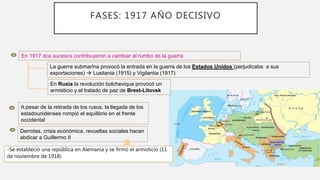 En 1917 dos sucesos contribuyeron a cambiar el rumbo de la guerra
La guerra submarina provocó la entrada en la guerra de los Estados Unidos (perjudicaba a sus
exportaciones)  Lusitania (1915) y Vigilantia (1917)
En Rusia la revolución bolchevique provocó un
armisticio y el tratado de paz de Brest-Litovsk
A pesar de la retirada de los rusos, la llegada de los
estadounidenses rompió el equilibrio en el frente
occidental
Derrotas, crisis económica, revueltas sociales hacen
abdicar a Guillermo II
-Se estableció una república en Alemania y se firmó el armisticio (11
de noviembre de 1918)
3ª FASE
FASES: 1917 AÑO DECISIVO
 
