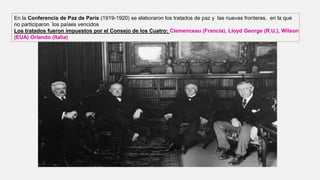 En la Conferencia de Paz de París (1919-1920) se elaboraron los tratados de paz y las nuevas fronteras, en la que
no participaron los países vencidos
Los tratados fueron impuestos por el Consejo de los Cuatro: Clemenceau (Francia), Lloyd George (R.U.), Wilson
(EUA) Orlando (Italia)
 