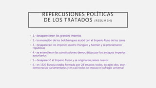 REPERCUSIONES POLÍTICAS
DE LOS TRATADOS (RESUMEN)
• 1.- desaparecieron los grandes imperios
• 2.- la revolución de los bolcheviques acabó con el Imperio Ruso de los zares
• 3.- desaparecen los imperios Austro-Húngaro y Alemán y se proclamaron
repúblicas
• 4.- se extendieron las constituciones democráticas por los antiguos imperios
autoritarios
• 5.- desapareció el Imperio Turco y se originaron países nuevos
• 6.- en 1920 Europa estaba formada por 28 estados; todos, excepto dos, eran
democracias parlamentarias y en casi todos se impuso el sufragio universal
 