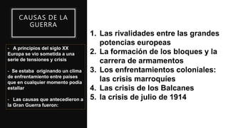 CAUSAS DE LA
GUERRA
- A principios del siglo XX
Europa se vio sometida a una
serie de tensiones y crisis
- Se estaba originando un clima
de enfrentamiento entre países
que en cualquier momento podía
estallar
- Las causas que antecedieron a
la Gran Guerra fueron:
1. Las rivalidades entre las grandes
potencias europeas
2. La formación de los bloques y la
carrera de armamentos
3. Los enfrentamientos coloniales:
las crisis marroquíes
4. Las crisis de los Balcanes
5. la crisis de julio de 1914
 