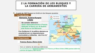 -De carácter defensivo
-Aislar diplomáticamente a Francia
-Defender el flanco sur de Austria
ante Rusia en los Balcanes
Con Guillermo II, la política alemana se
caracterizó por un expansionismo
nacionalista y militarista : WELTPOLITIK*
A partir de 1907 Europa se dividió en dos bloques opuestos:
La Triple Alianza
La Triple Entente
Francia, Rusia y Reino Unido
-Con un sistema de alianzas defensivas
-El precedente fue la Entente Cordiale entre Francia y el Reino Unido (1904) (pactos sobre las
colonias de Egipto y Marruecos)
Alemania, Austria-Hungría
e Italia
2 LA FORMACIÓN DE LOS BLOQUES Y
LA CARRERA DE ARMAMENTOS
 